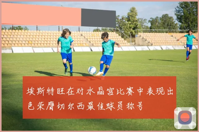 埃斯特旺在对水晶宫比赛中表现出色荣膺切尔西最佳球员称号