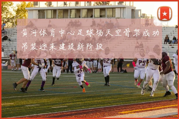 黄河体育中心足球场天空骨架成功吊装迎来建设新阶段