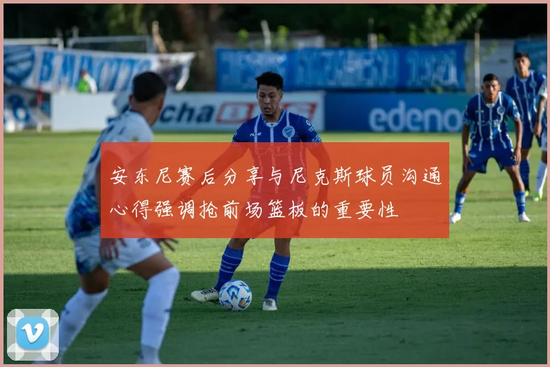 安东尼赛后分享与尼克斯球员沟通心得强调抢前场篮板的重要性