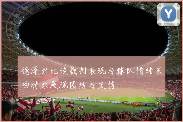 德泽尔比谈裁判表现与球队情绪亲吻特尔展现团结与支持