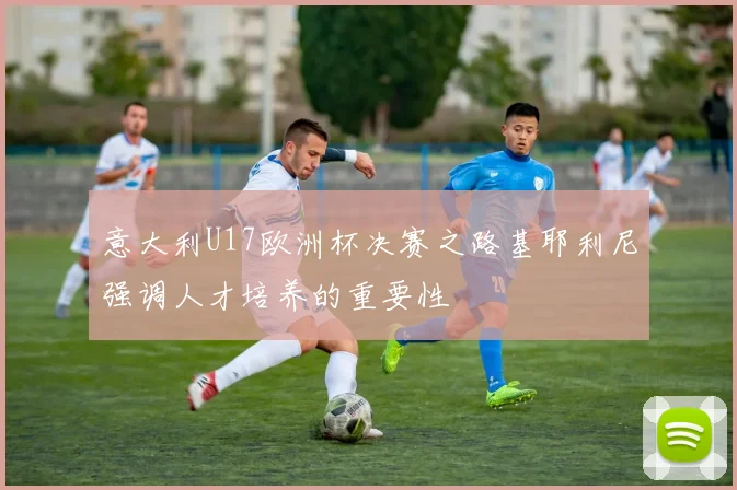 意大利U17欧洲杯决赛之路基耶利尼强调人才培养的重要性
