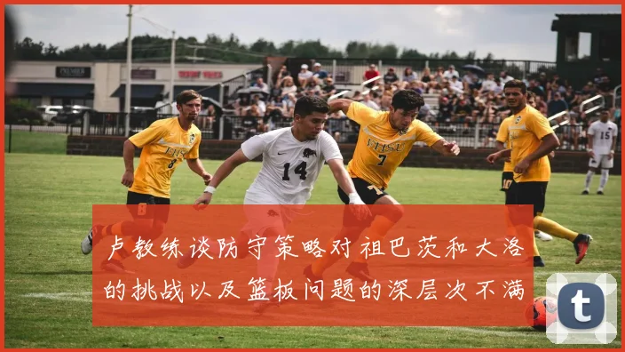 卢教练谈防守策略对祖巴茨和大洛的挑战以及篮板问题的深层次不满