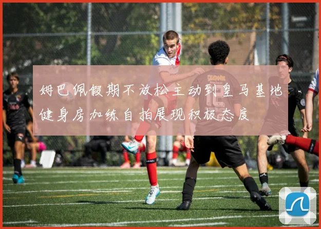 姆巴佩假期不放松主动到皇马基地健身房加练自拍展现积极态度