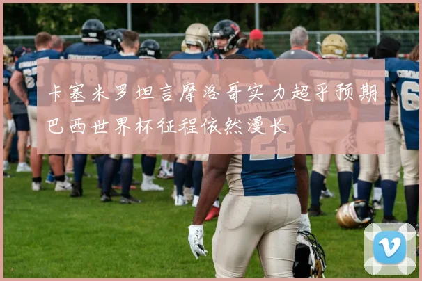 卡塞米罗坦言摩洛哥实力超乎预期巴西世界杯征程依然漫长
