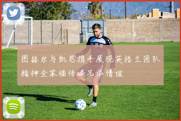 图赫尔与凯恩携手展现英格兰团队精神全家福传递兄弟情谊