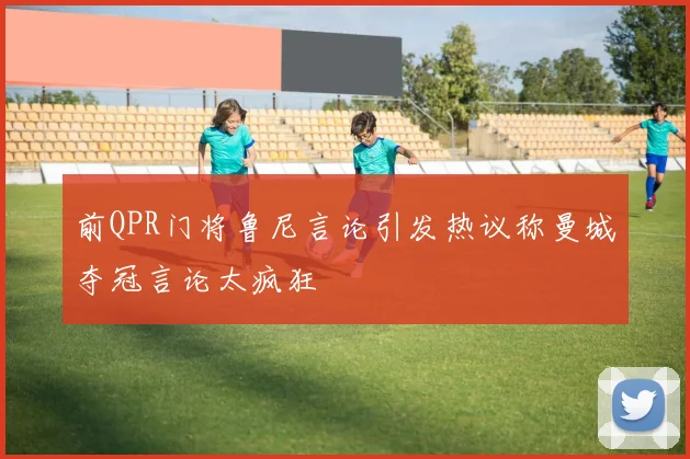 前QPR门将鲁尼言论引发热议称曼城夺冠言论太疯狂