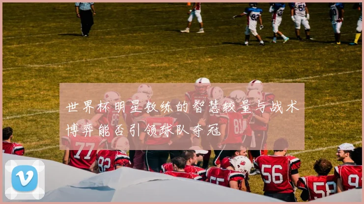 世界杯明星教练的智慧较量与战术博弈能否引领球队夺冠