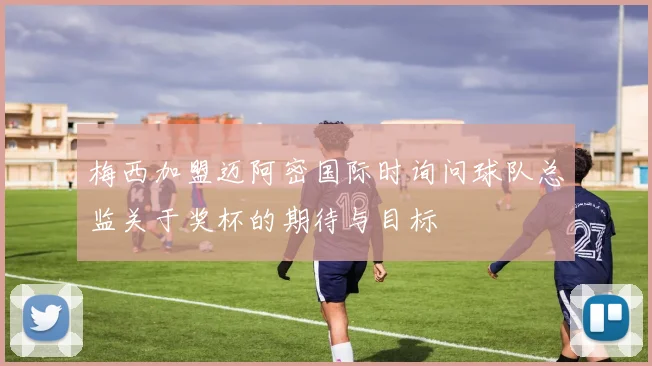 梅西加盟迈阿密国际时询问球队总监关于奖杯的期待与目标