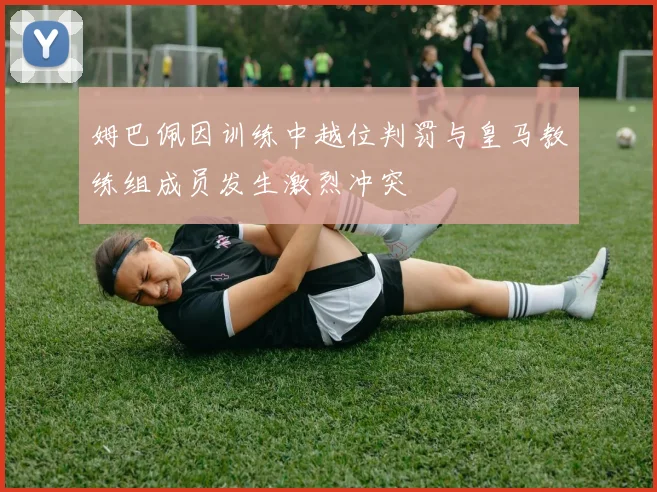 姆巴佩因训练中越位判罚与皇马教练组成员发生激烈冲突