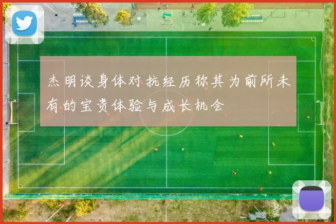 杰明谈身体对抗经历称其为前所未有的宝贵体验与成长机会