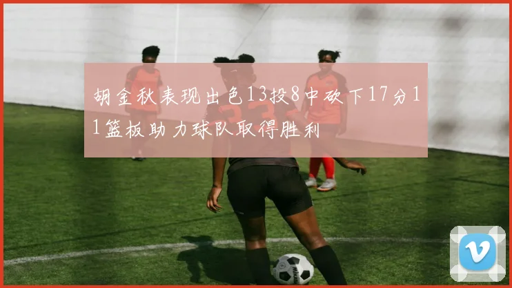 胡金秋表现出色13投8中砍下17分11篮板助力球队取得胜利