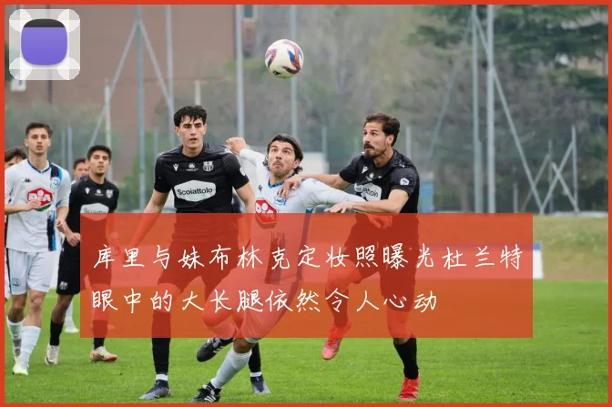 库里与妹布林克定妆照曝光杜兰特眼中的大长腿依然令人心动