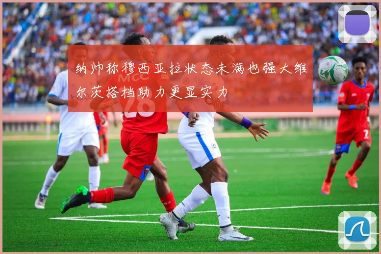纳帅称穆西亚拉状态未满也强大维尔茨搭档助力更显实力