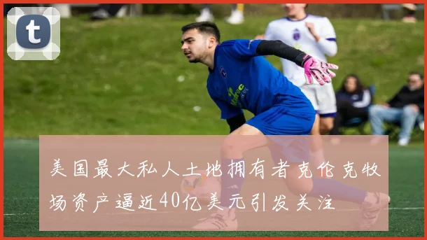 美国最大私人土地拥有者克伦克牧场资产逼近40亿美元引发关注