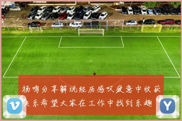 杨鸣分享解说经历感叹疲惫中收获快乐希望大家在工作中找到乐趣