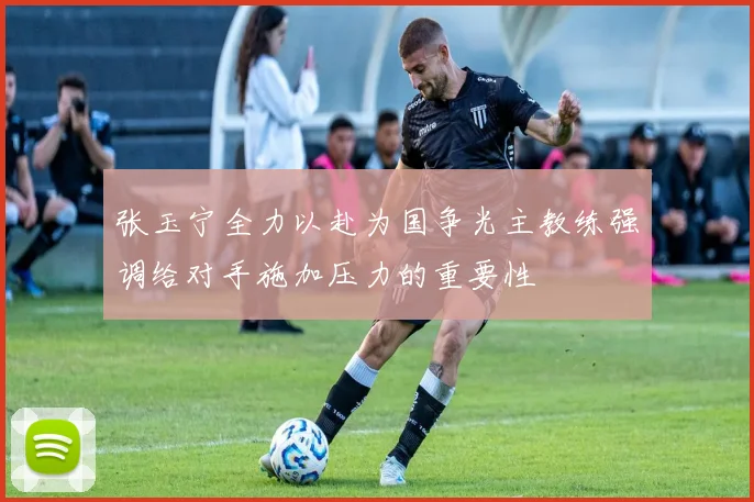 张玉宁全力以赴为国争光主教练强调给对手施加压力的重要性