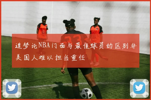 追梦论NBA门面与最佳球员的区别非美国人难以担当重任