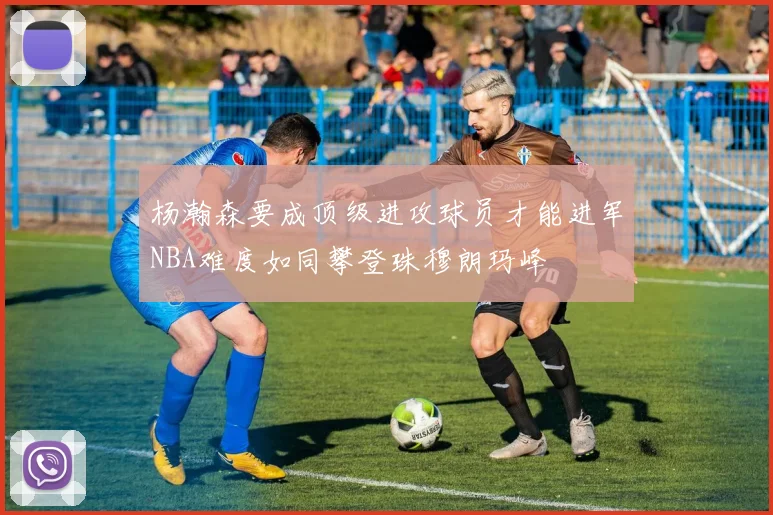 杨瀚森要成顶级进攻球员才能进军NBA难度如同攀登珠穆朗玛峰
