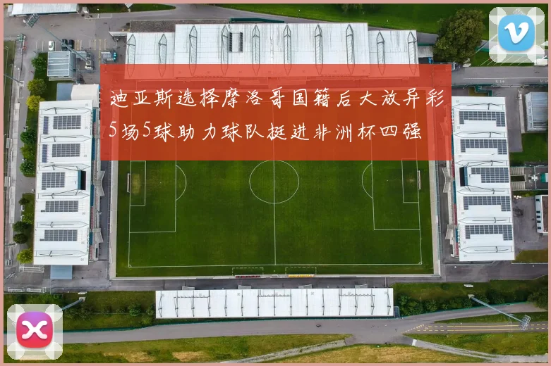 迪亚斯选择摩洛哥国籍后大放异彩5场5球助力球队挺进非洲杯四强