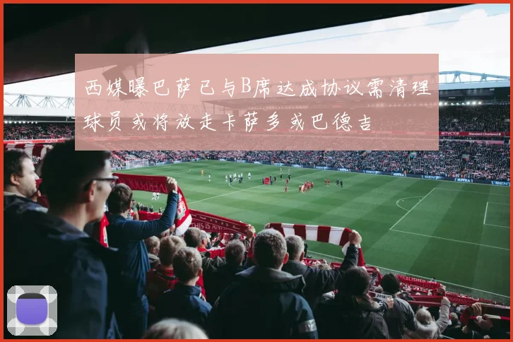 西媒曝巴萨已与B席达成协议需清理球员或将放走卡萨多或巴德吉